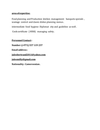 area ofexpertise:
Food planning and Production kitchen management banquets specials ,
wastage control and classic dishes planning menus.
intermediate food hygiene Diplomat city and guideline as well .
Cook certificate { IOSH} managing safety .
Personnel Contact :
Number:(+971) 557 119 257
Email address :
julesbertrand2011@yahoo.com
julesmilly@gmail.com
Nationality : Cameroonian.
 