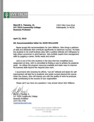 IVYTECHCOMMUNITY COLLEGE
Merrill I. Yancey, Jr. 12012 Glen Cove Drive
IVY TECH Community College Indianapolis, In 46236
Business Professor
April 22, 2010
RE: Recommendation letter for JOHN WILLIAMS
:
Please accept this recommendation for John Williams. John brings a plethora
of skills and attributes that contribute significantly to classroomsuccess. Heleads
the students in his small business class with a positive attitude and willingness to
help others uncommon in adult learners. John exhibits superb time management
skills by juggling a career, family needs and school.
John is one of the only students in the class that has completed every
assignment on time. John is committed to finding a way to achieve hisacademic
goals. He utilizes the program resources available and seeks ways to improve
his business skills beyond the required class work.
I recommend John knowing his efforts, "can-do" attitude and desire forself-
improvement will lead his to academicand career success beyond this course.
Given the chance, John will impress you with the quality of work he produces
while contributing to the success of your organization.
Please call if youhave any questions I may answer about John Williams.
fancew, Jr.
IVY TE($H Community College
BusinessProfessor
(317) 921-4781
mvancevOMwtecri.edu
50 WEST FALL CREEK PARKWAY NORTH DRIVE
INDIANAPOLIS. INDIANA 46208-5752
P. 317-921-4882
Ivy Tech is an accredited, equal opportunity, affirmative action community college.
 