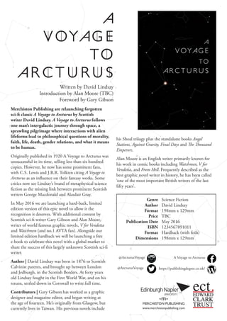 Merchiston Publishing are relaunching forgotten
sci-fi classic A Voyage to Arcturus by Scottish
writer David Lindsay. A Voyage to Arcturus follows
one man’s intergalactic journey through space, a
sprawling pilgrimage where interactions with alien
lifeforms lead to philosophical questions of morality,
faith, life, death, gender relations, and what it means
to be human.
Originally published in 1920 A Voyage to Arcturus was
unsuccessful in its time, selling less than six hundred
copies. However, he now has some prominent fans,
with C.S. Lewis and J.R.R. Tolkien citing A Voyage to
Arcturus as an influence on their fantasy works. Some
critics now see Lindsay’s brand of metaphysical science
fiction as the missing link between prominent Scottish
writers George Macdonald and Alasdair Gray.
In May 2016 we are launching a hard-back, limited
edition version of this epic novel to allow it the
recognition it deserves. With additional content by
Scottish sci-fi writer Gary Gibson and Alan Moore,
writer of world famous graphic novels, V for Vendetta
and Watchmen (and no.1 AVTA fan). Alongside our
limited edition hardback we will be launching a free
e-book to celebrate this novel with a global market to
share the success of this largely unknown Scottish sci-fi
writer.
Author | David Lindsay was born in 1876 to Scottish
Calvinist parents, and brought up between London
and Jedburgh, in the Scottish Borders. At forty years
old Lindsay fought in the First World War, and on his
return, settled down in Cornwall to write full time.
Contributors | Gary Gibson has worked as a graphic
designer and magazine editor, and began writing at
the age of fourteen. He’s originally from Glasgow, but
currently lives in Taiwan. His previous novels include
Genre
Author
Format
Price
Publication Date
ISBN
Format
Dimensions
Science Fiction
David Lindsay
198mm x 129mm
TBC
May 2016
1234567891011
Hardback (with foils)
198mm x 129mm
-m-
MERCHISTON PUBLISHING
www.merchistonpublishing.com
Written by David Lindsay
Introduction by Alan Moore (TBC)
Foreword by Gary Gibson
ect.EDWARD
CLARK
TRUST
@ArcturusVoyage
@ArcturusVoyage https://publishingdegree.co.uk/
A Voyage to Arcturus
his Shoal trilogy plus the standalone books Angel
Stations, Against Gravity, Final Days and The Thousand
Emperors.
Alan Moore is an English writer primarily known for
his work in comic books including Watchmen, V for
Vendetta, and From Hell. Frequently described as the
best graphic novel writer in history, he has been called
‘one of the most important British writers of the last
fifty years’.
 