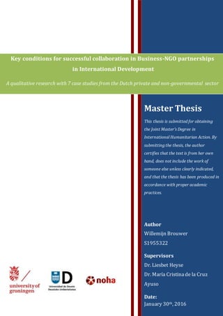 Key conditions for successful collaboration in Business-NGO partnerships
in International Development
A qualitative research with 7 case studies from the Dutch private and non-governmental sector
Master Thesis
This thesis is submitted for obtaining
the Joint Master’s Degree in
International Humanitarian Action. By
submitting the thesis, the author
certifies that the text is from her own
hand, does not include the work of
someone else unless clearly indicated,
and that the thesis has been produced in
accordance with proper academic
practices.
Author
Willemijn Brouwer
S1955322
Supervisors
Dr. Liesbet Heyse
Dr. María Cristinade la Cruz
Ayuso
Date:
January 30th, 2016
 