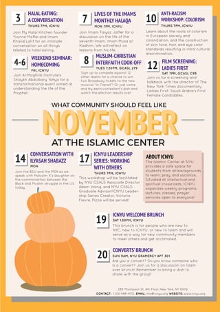 NOVEMBERAT THE ISLAMIC CENTER
WHAT COMMUNITY SHOULD FEEL LIKE
HALAL EATING:
A CONVERSATION3 THURS 7PM, ICNYU
Join My Halal Kitchen founder
Yvonne Maffei and Imam
Khalid Latif for an intimate
conversation on all things
related to halal eating.
LIVES OF THE IMAMS
MONTHLY HALAQA7 MON 7PM, ICNYU
Join Imam Faiyaz Jaffer for a
discussion on the life of the
seventh Imam, Imam Musa al-
Kadhim. We will reflect on
lessons from his life.
ANTI-RACISM
WORKSHOP: COLORISM10 THURS 7PM, ICNYU
Learn about the roots of colorism
in European slavery and
colonization, and the construction
of skin tone, hair, and eye color
standards resulting in intra-cultural
discrimination.
ABOUT ICNYU
The Islamic Center at NYU
provides a safe space for
students from all backgrounds
to learn, pray, and socialize,
Situated at intellectual and
spiritual crossroads, ICNYU
organizes weekly programs,
lectures, classes, prayer
services open to everyone!
CONTACT: 1-212-998-4712 EMAIL: info@icnyu.org WEBSITE: www.icnyu.org
238 Thompson St, 4th Floor, New York, NY 10012
MUSLIM-CHRISTIAN
INTERFAITH COOK-OFF8 TUES 7.30PM, GCASL 279
Sign up to compete against 12
other teams for a chance to win
two Broadway tickets to the new
musical “In Transit”! Or just come
and try each contestant’s dish and
watch the election results live!
FILM SCREENING:
LADIES FIRST12 SAT 7PM, GCASL C95
Join us for a screening and
talkback with the director of The
New York Times documentary
Ladies First: Saudi Arabia’s First
Female Candidates.
WEEKEND SEMINAR:
HOMECOMING4-6
FRI, ICNYU
Join Al-Maghrib Institute’s
Shaykh Abdulbary Yahya for a
transformational event aimed at
understanding the life of the
Prophet.
CONVERSATION WITH
ILYASAH SHABAZZ14 MON
Join the BSU and the MSA as we
speak with Malcolm X's daughter on
the commonalities between the
Black and Muslim struggle in the US
today.
ICNYU LEADERSHIP
SERIES: WORKING
WITH OTHERS
17
THURS 7PM, ICNYU
This workshop will be facilitated
by NYU CSALS Associate Director
Adam Wong, and NYU CSALS
Graduate Advisor/ICNYU Leader-
ship Series Creator, Victoria
Fievre. Pizza will be served!
ICNYU WELCOME BRUNCH
19 SAT 1.30PM, ICNYU
This brunch is for people who are new to
NYC, new to ICNYU, or new to Islam and will
serve as a way for new community members
to meet others and get acclimated.
CONVERTS’BRUNCH
20 SUN 11AM, NYU GRAMERCY APT 301
Are you a convert? Do you know someone who
is a convert? Join us for a discussion on Islam
over brunch! Remember to bring a dish to
share with the group!
NOVEMBER
 