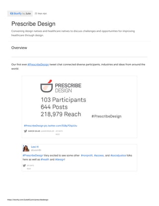 Prescribe Design
Convening design natives and healthcare natives to discuss challenges and opportunities for improving
healthcare through design.
by Julie 22 days ago
Overview
Our first ever #PrescribeDesign tweet chat connected diverse participants, industries and ideas from around the
world.
AARON SKLAR @AARONSKLAR · 24 DAYS
AGO
#PrescribeDesign pic.twitter.com/5S8p7OqUUu
Lexi H
@Lexin8r
24 DAYS
AGO
#PrescribeDesign Very excited to see some other #nonprofit, #access, and #socialjustice folks
here as well as #health and #design!
https://storify.com/JulieAGuinn/prescribedesign
 