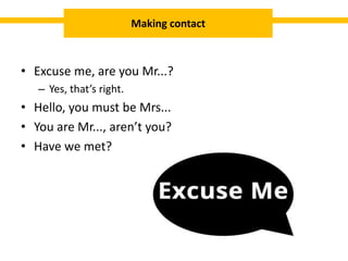 • Excuse me, are you Mr...?
– Yes, that’s right.
• Hello, you must be Mrs...
• You are Mr..., aren’t you?
• Have we met?
Making contact
 