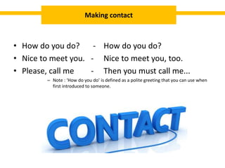 • How do you do? - How do you do?
• Nice to meet you. - Nice to meet you, too.
• Please, call me - Then you must call me...
– Note : ‘How do you do’ is defined as a polite greeting that you can use when
first introduced to someone.
Making contact
 