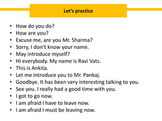 • How do you do?
• How are you?
• Excuse me, are you Mr. Sharma?
• Sorry, I don’t know your name.
• May introduce myself?
• Hi everybody. My name is Ravi Vats.
• This is Ankita.
• Let me introduce you to Mr. Pankaj.
• Goodbye. It has been very interesting talking to you.
• See you. I really had a good time with you.
• I got to go now.
• I am afraid I have to leave now.
• I am afraid I must be leaving now.
Let’s practice
 