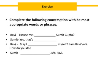 • Complete the following conversation with he most
appropriate words or phrases.
• Ravi – Excuse me, _____________ Sumit Gupta?
• Sumit- Yes, that’s ______________.
• Ravi - May I __________________ myself? I am Ravi Vats.
How do you do?
• Sumit - __________________, Mr. Ravi.
Exercise
 
