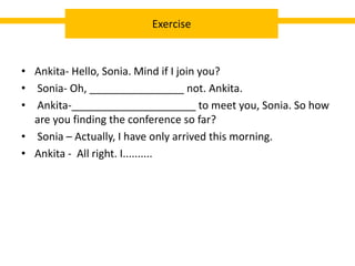 • Ankita- Hello, Sonia. Mind if I join you?
• Sonia- Oh, ________________ not. Ankita.
• Ankita-_____________________ to meet you, Sonia. So how
are you finding the conference so far?
• Sonia – Actually, I have only arrived this morning.
• Ankita - All right. I..........
Exercise
 