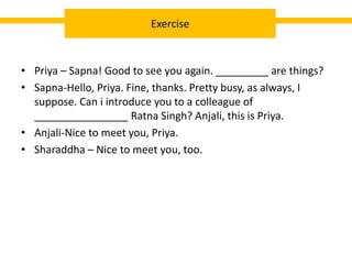 • Priya – Sapna! Good to see you again. _________ are things?
• Sapna-Hello, Priya. Fine, thanks. Pretty busy, as always, I
suppose. Can i introduce you to a colleague of
________________ Ratna Singh? Anjali, this is Priya.
• Anjali-Nice to meet you, Priya.
• Sharaddha – Nice to meet you, too.
Exercise
 