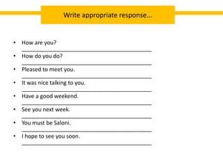 • How are you?
__________________________________________
• How do you do?
__________________________________________
• Pleased to meet you.
__________________________________________
• It was nice talking to you.
__________________________________________
• Have a good weekend.
__________________________________________
• See you next week.
__________________________________________
• You must be Saloni.
__________________________________________
• I hope to see you soon.
__________________________________________
Write appropriate response...
 