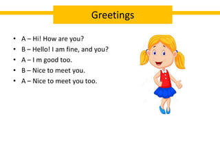 • A – Hi! How are you?
• B – Hello! I am fine, and you?
• A – I m good too.
• B – Nice to meet you.
• A – Nice to meet you too.
Greetings
 