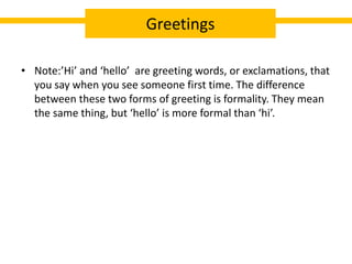 • Note:’Hi’ and ‘hello’ are greeting words, or exclamations, that
you say when you see someone first time. The difference
between these two forms of greeting is formality. They mean
the same thing, but ‘hello’ is more formal than ‘hi’.
Greetings
 