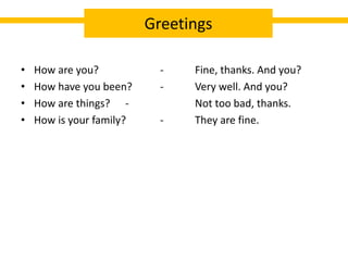 • How are you? - Fine, thanks. And you?
• How have you been? - Very well. And you?
• How are things? - Not too bad, thanks.
• How is your family? - They are fine.
Greetings
 