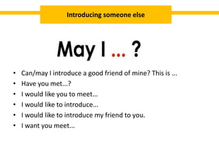 • Can/may I introduce a good friend of mine? This is ...
• Have you met...?
• I would like you to meet...
• I would like to introduce...
• I would like to introduce my friend to you.
• I want you meet...
Introducing someone else
 