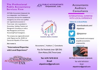 CONTACT US:
The Professional
Public Accountancy
Ser vices Firm
AH Public Accountants Unipessoal, Lda.
is an independent new Professional
Accountancy Services firm established &
managed by one of the most qualified
and experienced accountant in
Timor-Leste who is specialized in
Accounting, Auditing, Taxation and
Management Consultancy as well as
Risk Management and Forensic
Accounting/Fraud Investigation,
The company was registered/Licensed
under Degree Law No. 35/2012 of
Democratic Republic of Timor-Leste
Our motto is
“International Expertise
with Local Experience”
Tel: +670 7670 0310
Email
ahpatimor@gmail.com
AH Public Accountants Unipessoal,
Accountants
Auditors
Consultants
INTERNATIONAL EXPERTISE
WITH LOCAL EXPERIENCE
Follow Us in Social Media
www.facebook.com/
ahpatimor
@ahpatimor
www.linkedin.com/company/
ah-public-accountants-
unipessoal-lda.
Accountants │ Auditors │ Consultants
Rua Da Fatuhada (near QIS Dili)
Dom Aleixo, Dili,Timor-Leste
Tel: +670 7670 0310
Email
ahpatimor@gmail.com
 