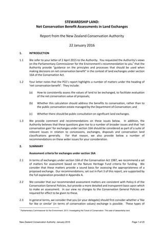 New Zealand Conservation Authority: January 2016 Page 1 of 25
STEWARDSHIP LAND:
Net Conservation Benefit Assessments in Land Exchanges
Report from the New Zealand Conservation Authority
22 January 2016
1. INTRODUCTION
1.1 We refer to your letter of 2 April 2015 to the Authority. You requested the Authority's views
on the Parliamentary Commissioner for the Environment's recommendation to you1
that the
Authority provide "guidance on the principles and processes that should be used when
making decisions on net conservation benefit" in the context of land exchanges under section
16A of the Conservation Act.
1.2 Your letter notes that the PCE's report highlights a number of matters under the heading of
'net conservation benefit'. They include:
(a) How to consistently assess the values of land to be exchanged, to facilitate evaluation
of the net conservation value of proposals;
(b) Whether this calculation should address the benefits to conservation, rather than to
the public conservation estate managed by the Department of Conservation; and
(c) Whether there should be public consultation on significant land exchanges.
1.3 We provide comment and recommendations on these issues below. In addition, the
Authority believes that these questions give rise to a number of broader issues and that 'net
conservation gain' for exchanges under section 16A should be considered as part of a suite of
relevant issues in relation to concessions, exchanges, disposals and conservation land
classifications generally. For that reason, we also provide below a number of
recommendations on these wider issues for your consideration.
2. SUMMARY
Assessment criteria for exchanges under section 16A
2.1 In terms of exchanges under section 16A of the Conservation Act 1987, we recommend a set
of matters for assessment based on the Nature Heritage Fund criteria for funding. We
consider that these matters provide a sound basis for assessing the appropriateness of a
proposed exchange. Our recommendations, set out in Part 3 of this report, are supported by
the full explanation provided in Appendix A.
2.2 We consider that our recommended assessment matters are consistent with Policy 6 of the
Conservation General Policies, but provide a more detailed and transparent basis upon which
to make an assessment. In our view no changes to the Conservation General Policies are
required for effect to be given to these.
2.3 In general terms, we consider that you (or your delegate) should first consider whether a 'like
for like or similar' (in terms of conservation values) exchange is possible. These types of
1
Parliamentary Commissioner for the Environment, 2013. Investigating the Future of Conservation: The case of stewardship land.
 