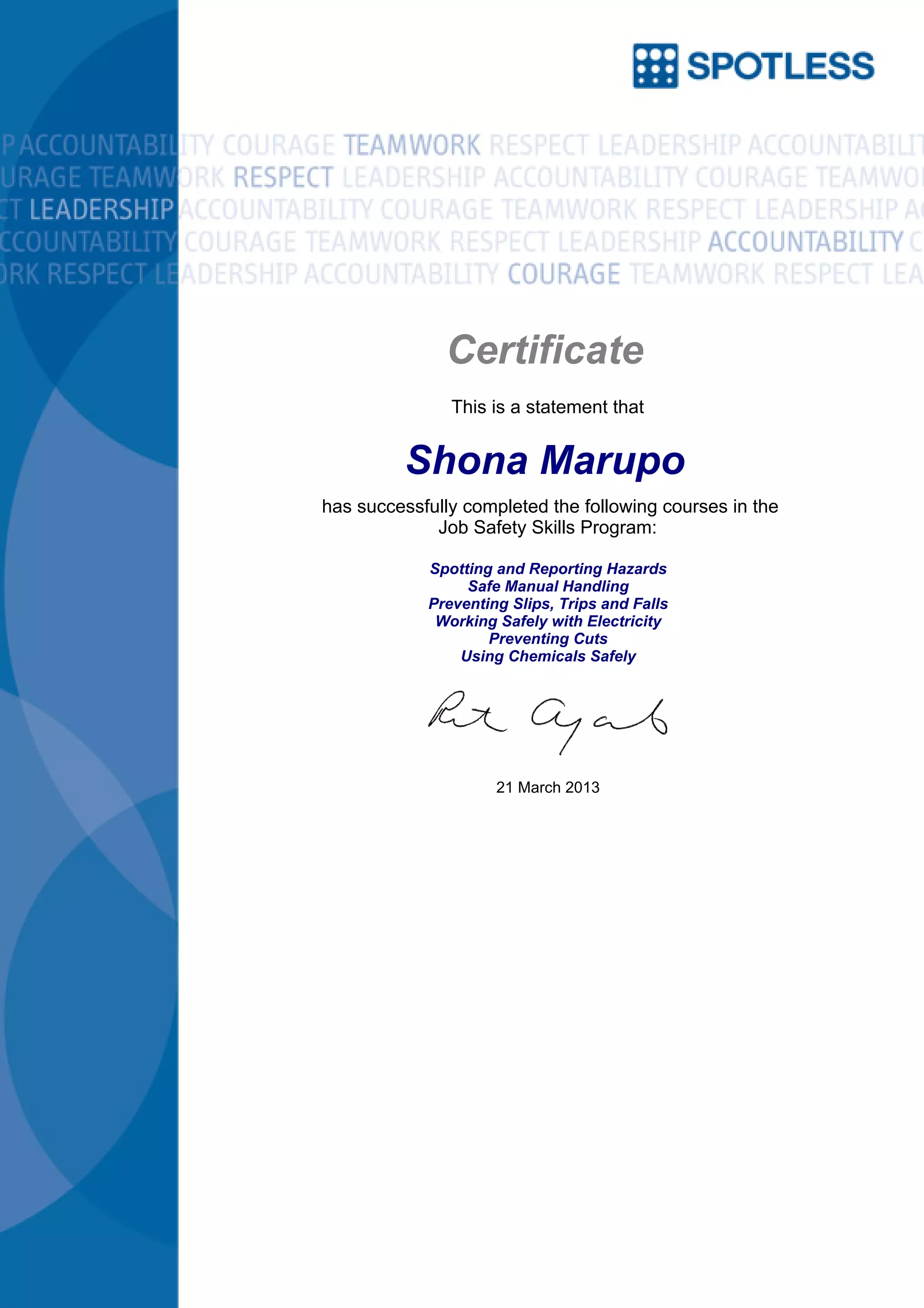 Certificate
This is a statement that
Shona Marupo
has successfully completed the following courses in the
Job Safety Skills Program:
Spotting and Reporting Hazards
Safe Manual Handling
Preventing Slips, Trips and Falls
Working Safely with Electricity
Preventing Cuts
Using Chemicals Safely
21 March 2013