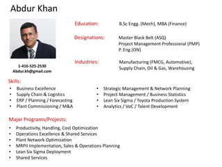 Abdur Khan
Designations: Master Black Belt (ASQ)
Project Management Professional (PMP)
P. Eng.(ON)
Education: B.Sc Engg. (Mech), MBA (Finance)
Industries: Manufacturing (FMCG, Automotive),
Supply Chain, Oil & Gas, Warehousing
Skills:
Major Programs/Projects:
• Business Excellence
• Supply Chain & Logistics
• ERP / Planning / Forecasting
• Plant Commissioning / M&A
• Strategic Management & Network Planning
• Project Management / Business Statistics
• Lean Six Sigma / Toyota Production System
• Analytics / VoC / Talent Development
• Productivity, Handling, Cost Optimization
• Operations Excellence & Shared Services
• Plant Network Optimization
• MRPII Implementation, Sales & Operations Planning
• Lean Six Sigma Deployment
• Shared Services
1-416-525-2530
Abdur.kh@gmail.com
 