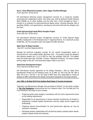 Accor, Tahrir Mixed-Use Complex, Cairo, Egypt, Facilities Manager
(From April 2011 till Dec 2012)
Hill International delivered project management services for a mixed-use complex
comprising two independent towers. One tower was used by National Societe General
Bank (NSGB) as an office building, and the other was a hotel managed by Accor. I
brought on to evaluate the electromechanical design works, including drawings, bills of
quantities (BOQs), and specifications, and discuss comments with both the designer and
the client.
Credit Agricole Egypt Head Office Complex Project
(From Dec 2011 till Jan 2013)
Hill International delivered project management services for Credit Agricole Egypt
(CIEB)’s headquarter in the Showayfat area in Tagamoa Khamis for a total built up area
44,800 M2. Join the evaluation team and support the MEP activities.
Qatar Diyar St Regis Complex
(Dec 2011 and then May&June2012)
Manage the technical evaluation process for the vertical transportation tender to
recommend the most suitable bidder (technical only) . The project include 26 elevators
with different speeds from 1.6 to 6 M/S for high rise buildings 1600 KG. The bidders
enter the tender were Otis, Schindler, Thyssen , Mitsubishi and Kone. The study includes
primary stage in Dec 2011 and secondary stage in May & June 2012.
Jabal Omar Development Project
(From Feb 2012 till March 2013)
Hill International recently appointed as the Design Reviewer ( DR) for Jabal Omar
Development Project for the following zones :N1 & N6A; S7; S8 & S9; S6; N5, N6c &
N6b; S10 & S11; and N4. •I am the head of MEP team who responsible to review all
designs for MEP submitted by the Design Consultants assigned for the project phases.
July 1999, to 30 Sept 2010 First Arabian Real Estate & Tourism Investment
“Operation and Maintenance Manager then promoted to Director” for the whole complex
of The First Residence compromising the Four Seasons Hotel, The First Mall and The
First Residence. My scope of work includes:
o Preparing facility yearly budget in accordance with the client requirements same
as the building requirements.
o Responsible for all requirements of various activities including but not limited to:
engineering, custodial, façade maintenance, security, safety, events’ support and
landscaping.
o Preparing relevant documentation for local government agencies as may be
required or necessary.
o Reviewing property related data such as planning reports, property status reports,
property request needs and surpluses…
 