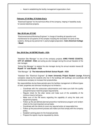 o Assist in establishing the facility management organization chart.
_______________________________________________________________________
February, 97 till May, 97 Kollaly Eng’g
“Electrical Engineer” for the technical office of the company, helping in feasibility study
for several electrical projects.
______________________________________________________________________
Mar, 95 till Jan, 97 CAC
“Electromechanical Workshop Engineer” in charge of handling all operation and
maintenance for all systems of the complex including the renovation for some of the
systems. Acting as key personnel in yearly budget preparation. Cairo American Collage
- Maadi
______________________________________________________________________
Dec, 89 till Dec, 94 SBTMC Riyadh – KSA.
“Assistant Site Manager” to one of the company projects (KING FAHAD COASTAL
CITY AT JEDDAH - KSA) and acting as site manager during the annual Vacation of the
site manager.
“Acting Site Manager” to replace the site manager during his annual vacation leaves @
Riyadh “A” club Riyadh – KSA
“Site Manager “ @ The International British School Riyadh – KSA
“Assistant Site “Electrical Engineer” @ Imam University Project Student Lounge. Following
complains raised by the students who live in the buildings (84 buildings) and coordinate with the
maintenance company to increase their productivities.
My responsibilities during these periods were the facilities management of different types
of sites’ properties and services including but not limited to :
o Coordinate with the outsources subcontractors and make sure both the quality
and performance meet the project requirements.
o Regular check for the sites’ stores and make sure of the availability of the
minimum level of all items.
o Make sure of the FM teams regarding the capability of using the tools and
equipment properly.
o Follow up the pre-defined planned preventive maintenance program and random
check for the most important annual tasks.
o Coordinate with the clients to cover any required action at reasonable time.
o Follow up the procurement process and make sure that comply with the company
policy.
o Establish working plans for the forecast periods.
o Prepare the reports may be requested by clients.
 