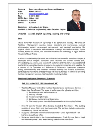 POSITION DIRECTOR OF FACILITIES / FACILITIES MANAGER
NAME AHMED I HEGAZY
E-MAIL AHEGAZY248@GMAIL.COM
TELE 0122215-2001
BIRTH DATE 28 AUG 1964
NATIONALITY EGYPTIAN
STATUS MARRIED
EDUCATION University of Ain Shams
Bachelor of Electrical Engineering , 1987- Excellent Degree
LANGUAGE ARABIC & English (speaking , reading, and writing):
KEYS
I have more than 26 years of experience in the construction industry. My areas of
Facilities ' Management expertise include operations and maintenance, contract
administration, project management, procurement, and electrical engineering. My
projects consist of residential and commercial buildings, educational facilities, Sports
facilities, hotels and resorts, and telecommunications and technology in Egypt and the
Kingdom of Saudi Arabia.
In addition to overseeing operations and maintenance activities for a multiuse complex, I
developed annual budgets, controlled costs, recruited and trained facilities staff,
enforced company policies, and liaised with customers and the client. I also established
local and international purchasing procedures for equipment, materials, and supplies. As
a member of the Operations and Maintenance Department, I performed procedure
testing, commissioning, and handover; reviewed drawings and material submissions;
conducted site inspections; and coordinated with local authorities. In addition to providing
facilities management services, I participated in feasibility studies.
Previous Employers /EXPERIENCE SUMMARY
Feb 2014 to Jan 2015 “Hill International, NA”
• “Facilities Manager” for the Site Facilities Operations and Maintenance Services –
Barwa New Cairo Project. The scope of works covers the following activities:
1) Facilities operation and maintenance.
2) Security services.
3) House Keeping Services.
4) Landscape maintenance and operation.
5) Site survey ground control points preservation and surveying facilities
• Hire FM team for Redcon Office Building located @ New Cairo – The building
consists of seven floors and two basements. The services include engineering,
housekeeping, façade and security.
• Study and submit offer for the maintenance works – Credit Agricole Bank – all
branches except head office.
• Study and submit offer for the housekeeping works – Credit Agricole Bank – Head
office located @ new Cairo. Hire Cleaning Subcontractor after award.
 
