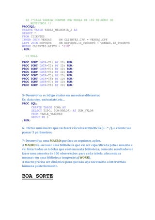 B) /*CADA TABELA CONTEM UMA MEDIA DE 180 MILHÕES DE
REGISTROS.*/
PROCSQL;
CREATE TABLE TABLE_MELHORIA_2 AS
SELECT *
FROM CLIENTES
INNER JOIN VENDAS ON CLIENTES.CPF = VENDAS.CPF
LEFT JOIN ESTOQUE ON ESTOQUE.ID_PRODUTO = VENDAS.ID_PRODUTO
WHERE CLIENTES.ATIVO = 'SIM'
;RUN;
C) NULL
PROC SORT DATA=T1; BY ID; RUN;
PROC SORT DATA=T2; BY ID; RUN;
PROC SORT DATA=T3; BY ID; RUN;
PROC SORT DATA=T4; BY ID; RUN;
PROC SORT DATA=T5; BY ID; RUN;
PROC SORT DATA=T6; BY ID; RUN;
PROC SORT DATA=T7; BY ID; RUN;
PROC SORT DATA=T8; BY ID; RUN;
5- Desenvolva o código abaixo em maneiras diferentes.
Ex: data step, univariate, etc...
PROC SQL;
CREATE TABLE SOMA AS
SELECT TIPO, SUM(VALOR) AS SUM_VALOR
FROM TABLE_VALORES
GROUP BY 1
;RUN;
6- Efetue uma macro que vai fazer cálculos aritméticos (+ - * /), o cliente vai
passar 3 parâmetros.
7- Desenvolva uma MACRO que faça as seguintes ações.
A MACRO vai acessar uma biblioteca que vai ser especificada pelo o usuário e
vai listar todos as tabelas que contem nesta biblioteca, com este resultado vai
fazer uma amostra de 100 observações para cada tabela, alocando as
mesmas em uma biblioteca temporária(WORK).
A macro precisa ser dinâmica para que não seja necessário a interversão
humana posteriormente.
BOA SORTE
 