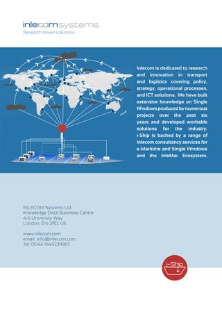 Research driven solutions
Inlecom is dedicated to research
and innovation in transport
and logistics covering policy,
strategy, operational processes,
and ICT solutions. We have built
extensive knowledge on Single
Windowsproducedbynumerous
projects over the past six
years and developed workable
solutions for the industry.
i-Ship is backed by a range of
Inlecom consultancy services for
e-Maritime and Single Windows
and the InleMar Ecosystem.
INLECOM Systems Ltd
Knowledge Dock Business Centre
4-6 University Way
London, E16 2RD, UK
www.inlecom.com
email: info@inlecom.com
Tel: 0044 1444239910
 
