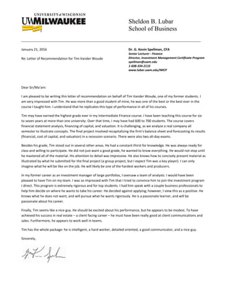 Sheldon B. Lubar
School of Business
January 21, 2016
Re: Letter of Recommendation for Tim Vander Woude
Dr. G. Kevin Spellman, CFA
Senior Lecturer - Finance
Director, Investment Management Certificate Program
spellman@uwm.edu
1-608-334-2110
www.lubar.uwm.edu/IMCP
Dear Sir/Ma’am:
I am pleased to be writing this letter of recommendation on behalf of Tim Vander Woude, one of my former students. I
am very impressed with Tim. He was more than a good student of mine, he was one of the best or the best ever in the
course I taught him. I understand that he replicates this type of performance in all of his courses.
Tim may have earned the highest grade ever in my Intermediate Finance course. I have been teaching this course for six
to seven years at more than one university. Over that time, I may have had 600 to 700 students. The course covers
financial statement analysis, financing of capital, and valuation. It is challenging, as we analyze a real company all
semester to illustrate concepts. The final project involved recapitalizing the firm’s balance sheet and forecasting its results
(financial, cost of capital, and valuation) in a recession scenario. There were also two all-day exams.
Besides his grade, Tim stood out in several other areas. He had a constant thirst for knowledge. He was always ready for
class and willing to participate. He did not just want a good grade, he wanted to know everything. He would not stop until
he mastered all of the material. His attention to detail was impressive. He also knows how to concisely present material as
illustrated by what he submitted for the final project (a group project, but I expect Tim was a key player). I can only
imagine what he will be like on the job. He will likely be one of the hardest workers and producers.
In my former career as an investment manager of large portfolios, I oversaw a team of analysts. I would have been
pleased to have Tim on my team. I was so impressed with Tim that I tried to convince him to join the investment program
I direct. This program is extremely rigorous and for top students. I had him speak with a couple business professionals to
help him decide on where he wants to take his career. He decided against applying; however, I view this as a positive. He
knows what he does not want, and will pursue what he wants rigorously. He is a passionate learner, and will be
passionate about his career.
Finally, Tim seems like a nice guy. He should be excited about his performance, but he appears to be modest. To have
achieved his success in real estate – a client facing career – he must have been really good at client communications and
sales. Furthermore, he appears to work well in teams.
Tim has the whole package: he is intelligent, a hard worker, detailed oriented, a good communicator, and a nice guy.
Sincerely,
 