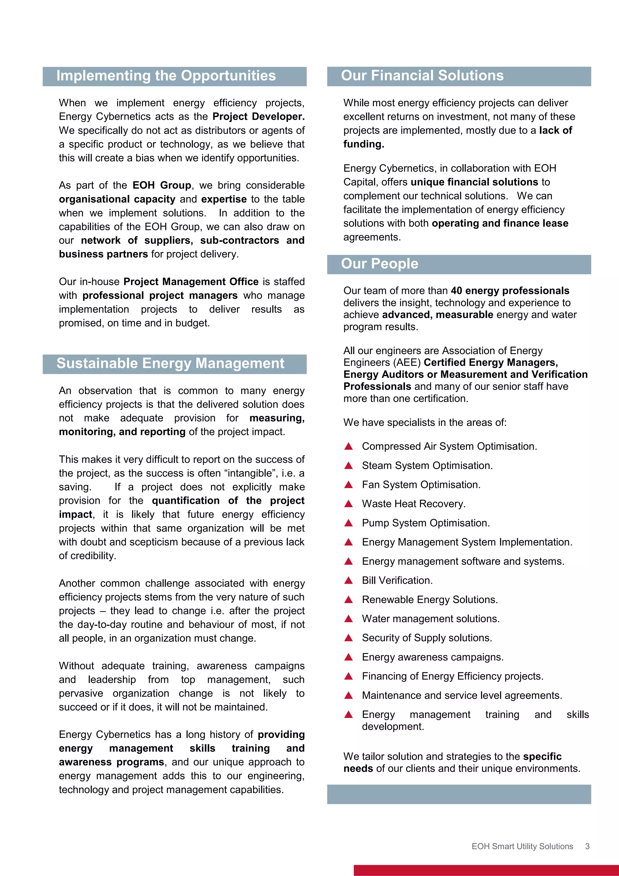 Enerweb (Pty) Ltd
EOH Smart Utility Solutions 3
Implementing the Opportunities
When we implement energy efficiency projects,
Energy Cybernetics acts as the Project Developer.
We specifically do not act as distributors or agents of
a specific product or technology, as we believe that
this will create a bias when we identify opportunities.
As part of the EOH Group, we bring considerable
organisational capacity and expertise to the table
when we implement solutions. In addition to the
capabilities of the EOH Group, we can also draw on
our network of suppliers, sub-contractors and
business partners for project delivery.
Our in-house Project Management Office is staffed
with professional project managers who manage
implementation projects to deliver results as
promised, on time and in budget.
Sustainable Energy Management
An observation that is common to many energy
efficiency projects is that the delivered solution does
not make adequate provision for measuring,
monitoring, and reporting of the project impact.
This makes it very difficult to report on the success of
the project, as the success is often “intangible”, i.e. a
saving. If a project does not explicitly make
provision for the quantification of the project
impact, it is likely that future energy efficiency
projects within that same organization will be met
with doubt and scepticism because of a previous lack
of credibility.
Another common challenge associated with energy
efficiency projects stems from the very nature of such
projects – they lead to change i.e. after the project
the day-to-day routine and behaviour of most, if not
all people, in an organization must change.
Without adequate training, awareness campaigns
and leadership from top management, such
pervasive organization change is not likely to
succeed or if it does, it will not be maintained.
Energy Cybernetics has a long history of providing
energy management skills training and
awareness programs, and our unique approach to
energy management adds this to our engineering,
technology and project management capabilities.
Our Financial Solutions
While most energy efficiency projects can deliver
excellent returns on investment, not many of these
projects are implemented, mostly due to a lack of
funding.
Energy Cybernetics, in collaboration with EOH
Capital, offers unique financial solutions to
complement our technical solutions. We can
facilitate the implementation of energy efficiency
solutions with both operating and finance lease
agreements.
Our People
Our team of more than 40 energy professionals
delivers the insight, technology and experience to
achieve advanced, measurable energy and water
program results.
All our engineers are Association of Energy
Engineers (AEE) Certified Energy Managers,
Energy Auditors or Measurement and Verification
Professionals and many of our senior staff have
more than one certification.
We have specialists in the areas of:
 Compressed Air System Optimisation.
 Steam System Optimisation.
 Fan System Optimisation.
 Waste Heat Recovery.
 Pump System Optimisation.
 Energy Management System Implementation.
 Energy management software and systems.
 Bill Verification.
 Renewable Energy Solutions.
 Water management solutions.
 Security of Supply solutions.
 Energy awareness campaigns.
 Financing of Energy Efficiency projects.
 Maintenance and service level agreements.
 Energy management training and skills
development.
We tailor solution and strategies to the specific
needs of our clients and their unique environments.
 