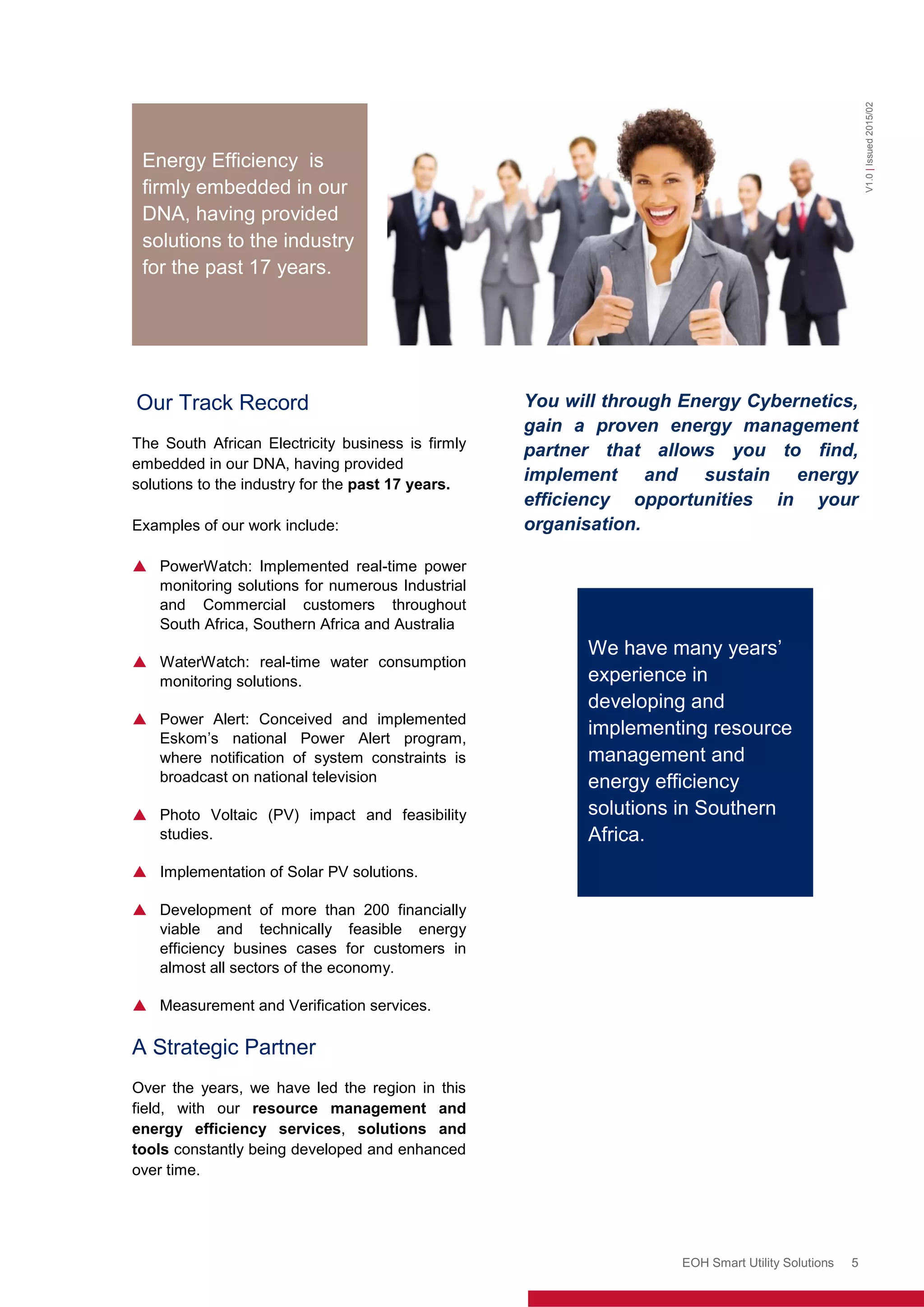 Enerweb (Pty) Ltd
EOH Smart Utility Solutions 5
Our Track Record
The South African Electricity business is firmly
embedded in our DNA, having provided
solutions to the industry for the past 17 years.
Examples of our work include:
 PowerWatch: Implemented real-time power
monitoring solutions for numerous Industrial
and Commercial customers throughout
South Africa, Southern Africa and Australia
 WaterWatch: real-time water consumption
monitoring solutions.
 Power Alert: Conceived and implemented
Eskom’s national Power Alert program,
where notification of system constraints is
broadcast on national television
 Photo Voltaic (PV) impact and feasibility
studies.
 Implementation of Solar PV solutions.
 Development of more than 200 financially
viable and technically feasible energy
efficiency busines cases for customers in
almost all sectors of the economy.
 Measurement and Verification services.
A Strategic Partner
Over the years, we have led the region in this
field, with our resource management and
energy efficiency services, solutions and
tools constantly being developed and enhanced
over time.
You will through Energy Cybernetics,
gain a proven energy management
partner that allows you to find,
implement and sustain energy
efficiency opportunities in your
organisation.
Ou
r
en
d
to
en
d
loa
d
V1.0|Issued2015/02
We have many years’
experience in
developing and
implementing resource
management and
energy efficiency
solutions in Southern
Africa.
Energy Efficiency is
firmly embedded in our
DNA, having provided
solutions to the industry
for the past 17 years.
 
