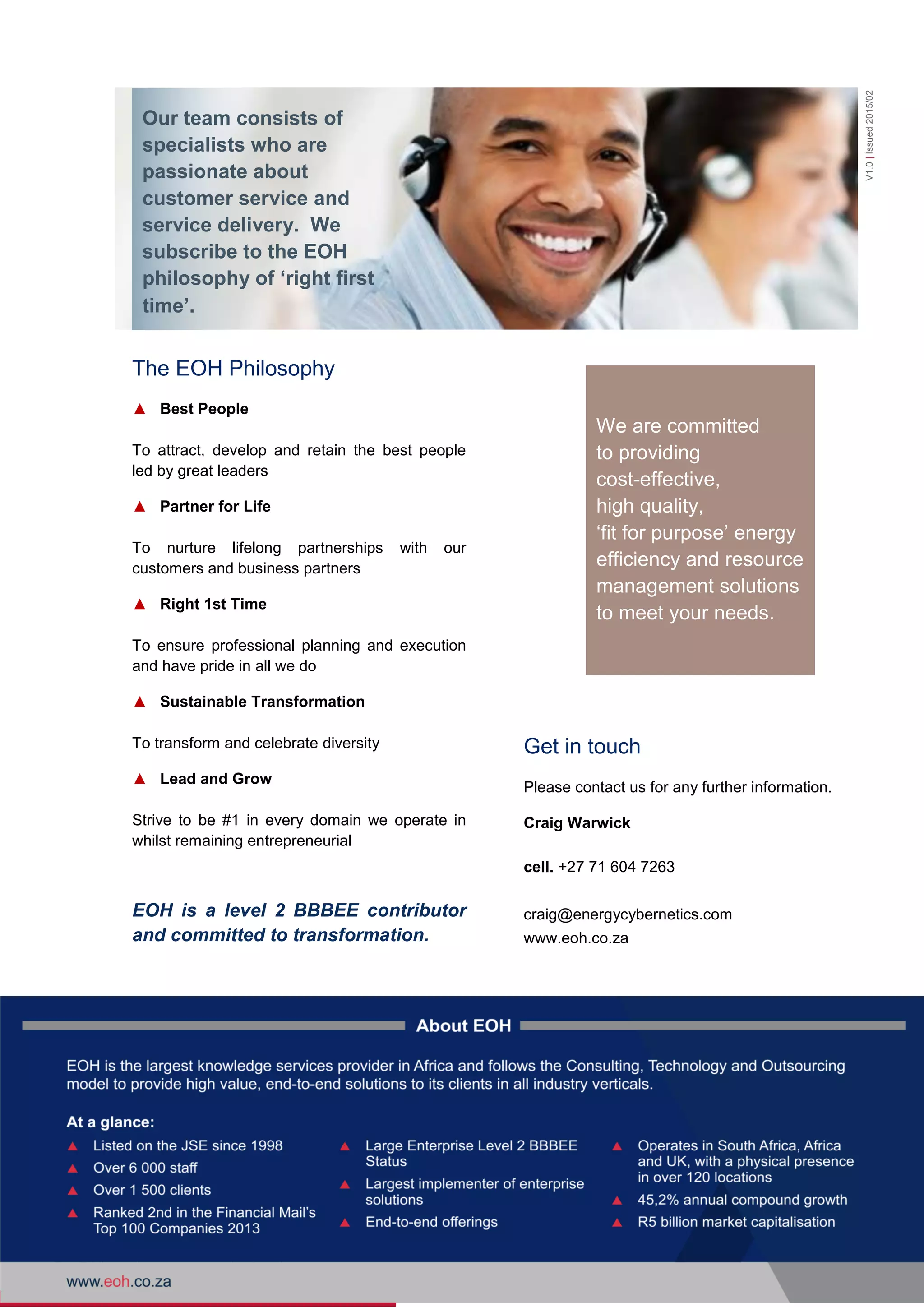 6 Energy Cybernetics Company Profile
We are committed
to providing
cost-effective,
high quality,
‘fit for purpose’ energy
efficiency and resource
management solutions
to meet your needs.
The EOH Philosophy
▲ Best People
To attract, develop and retain the best people
led by great leaders
▲ Partner for Life
To nurture lifelong partnerships with our
customers and business partners
▲ Right 1st Time
To ensure professional planning and execution
and have pride in all we do
▲ Sustainable Transformation
To transform and celebrate diversity
▲ Lead and Grow
Strive to be #1 in every domain we operate in
whilst remaining entrepreneurial
EOH is a level 2 BBBEE contributor
and committed to transformation.
Get in touch
Please contact us for any further information.
Craig Warwick
cell. +27 71 604 7263
craig@energycybernetics.com
www.eoh.co.za
Our team consists of
specialists who are
passionate about
customer service and
service delivery. We
subscribe to the EOH
philosophy of ‘right first
time’.
V1.0|Issued2015/02
 