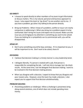 GO DIRECT:
• I choose to speak directly to other members of my team to get information
or discuss matters. This is my natural, personal and business approach to
issues. I also expect the team to “go direct” to one another and to me. If
you have a problem, go solve it by talking to the person directly.
• Bring Up Problems: When I know of a problem, conflict or issue I am nearly
compulsive in addressing it. When you bring me a problem expect it to be
confronted. Don’t bring me issues and expect me sit around. Make sure the
issue you are bringing to my attention is something you want to be solved.
If you are looking for a sympathetic ear to commiserate with, you will be
disappointed.
SPEAK UP:
• Don’t carry something around for days and days. If it is important to you, it
will be important to me. Don’t wait to be asked; share it!
DECISIONS:
• I believe that decision-making in a timely manner is a key leadership tenet.
• I delegate liberally. If a person is tasked with a job, that person is
responsible for completing the job. I will not micro-manage, but I do check
results. At the same time, I do not delegate final decision-making. I want to
be involved in the final decision-making process.
• When you disagree with a decision, I expect to know that you disagree and
your reasons why. However, once the team has made a decision, I also
expect you to support that final decision wholeheartedly.
PROBLEM SOLVING:
• Presenting problems or challenges: When a challenge is presented, bring
along several solutions, one of which does not include spending more
money.
2
 