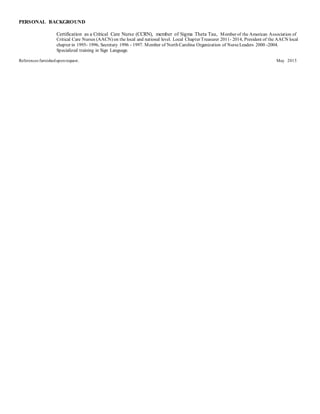 PERSONAL BACKGROUND
Certification as a Critical Care Nurse (CCRN), member of Sigma Theta Tau, Member of the American Association of
Critical Care Nurses (AACN) on the local and national level. Local Chapter Treasurer 2011- 2014, President of the AACN local
chapter in 1995- 1996, Secretary 1996 - 1997. Member of North Carolina Organization of NurseLeaders 2000 -2004.
Specialized training in Sign Language.
References furnisheduponrequest. May 2015
 