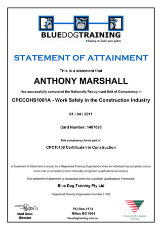 STATEMENT OF ATTAINMENT
This is a statement that
ANTHONY MARSHALL
Has successfully completed the Nationally Recognised Unit of Competency in
CPCCOHS1001A - Work Safely in the Construction Industry
01 / 04 / 2011
Card Number: 1407698
This competency forms part of:
CPC10108 Certificate I in Construction
A Statement of Attainment is issued by a Registered Training Organisation when an individual has completed one or
more units of competency from nationally recognised qualification(s)/course(s).
This statement of attainment is recognised within the Australian Qualifications Framework.
Blue Dog Training Pty Ltd
Registered Training Organisation Number 31193
Brad Deas
Director
PO Box 2173
Milton BC 4064
bluedogtraining.com.au
 