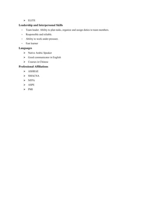  ELITE
Leadership and Interpersonal Skills
- Team leader. Ability to plan tasks, organize and assign duties to team members.
- Responsible and reliable.
- Ability to work under pressure.
- Fast learner
Languages
 Native Arabic Speaker
 Good communicator in English
 Courses in Chinese
Professional Affiliations
 ASHRAE
 SMACNA
 NFPA
 ASPE
 PMI
 