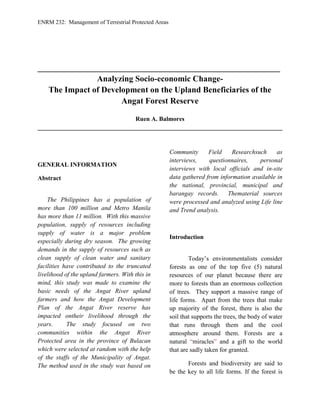 ENRM 232: Management of Terrestrial Protected Areas
__________________________________________________________
Analyzing Socio-economic Change-
The Impact of Development on the Upland Beneficiaries of the
Angat Forest Reserve
Ruen A. Balmores
______________________________________________________________________________
GENERAL INFORMATION
Abstract
The Philippines has a population of
more than 100 million and Metro Manila
has more than 11 million. With this massive
population, supply of resources including
supply of water is a major problem
especially during dry season. The growing
demands in the supply of resources such as
clean supply of clean water and sanitary
facilities have contributed to the truncated
livelihood of the upland farmers. With this in
mind, this study was made to examine the
basic needs of the Angat River upland
farmers and how the Angat Development
Plan of the Angat River reserve has
impacted ontheir livelihood through the
years. The study focused on two
communities within the Angat River
Protected area in the province of Bulacan
which were selected at random with the help
of the staffs of the Municipality of Angat.
The method used in the study was based on
Community Field Researchsuch as
interviews, questionnaires, personal
interviews with local officials and in-site
data gathered from information available in
the national, provincial, municipal and
barangay records. Thematerial sources
were processed and analyzed using Life line
and Trend analysis.
Introduction
Today’s environmentalists consider
forests as one of the top five (5) natural
resources of our planet because there are
more to forests than an enormous collection
of trees. They support a massive range of
life forms. Apart from the trees that make
up majority of the forest, there is also the
soil that supports the trees, the body of water
that runs through them and the cool
atmosphere around them. Forests are a
natural “miracles” and a gift to the world
that are sadly taken for granted.
Forests and biodiversity are said to
be the key to all life forms. If the forest is
 