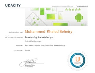 UDACITY CERTIFIES THAT
HAS SUCCESSFULLY COMPLETED
VERIFIED CERTIFICATE OF COMPLETION
L
EARN THINK D
O
EST 2011
Sebastian Thrun
CEO, Udacity
DECEMBER 20, 2016
Mohammed Khaled Beheiry
Developing Android Apps
Android Fundamentals
TAUGHT BY Reto Meier, Katherine Kuan, Dan Galpin, Alexander Lucas
CO-CREATED BY Google
 
