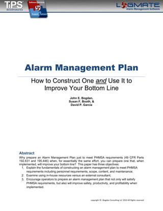  
 
copyright © J Bogdan Consulting LLC 2010 All Rights reserved 
Alarm Management Plan
How to Construct One and Use It to
Improve Your Bottom Line
John E. Bogdan,
Susan F. Booth, &
David P. Garcia
Abstract
Why prepare an Alarm Management Plan just to meet PHMSA requirements (49 CFR Parts
192.631 and 195.446) when, for essentially the same effort, you can prepare one that, when
implemented, will improve your bottom line? This paper has three objectives:
1. Explain the fundamentals of constructing an alarm management plan to meet PHMSA
requirements including personnel requirements, scope, content, and maintenance;
2. Examine using in-house resources versus an external consultant;
3. Encourage operators to prepare an alarm management plan that not only will satisfy
PHMSA requirements, but also will improve safety, productivity, and profitability when
implemented.
 