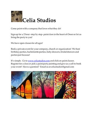 Celia Studios
Come paint with a company that loves what they do!
Sign up for a 2 hour -step by step- paint class in the heart of Osseo or let us
bring the party to you!
We have open classes for all ages!
Book a private event for your company, church or organization! We host
birthdayparties, bachelorette parties, babyshowers, bridalshowers and
parties just because!
It’s simple. Go to www.celiastudios.com and click on paintclasses.
Register for a class or pick a paintparty painting and give us a call to book
your event! Have a question? Email us at celiastudios@gmail.com
 