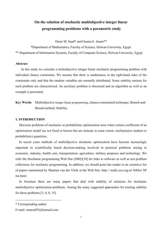 1
On the solution of stochastic multiobjective integer linear
programming problems with a parametric study
Omar M. Saad* and Osama E. Imam**
*Department of Mathematics, Faculty of Science, Helwan University, Egypt.
** Department of Information Systems, Faculty of Computer Science, Helwan University, Egypt.
Abstract
In this study we consider a multiobjective integer linear stochastic programming problem with
individual chance constraints. We assume that there is randomness in the right-hand sides of the
constraints only and that the random variables are normally distributed. Some stability notions for
such problem are characterized. An auxiliary problem is discussed and an algorithm as well as an
example is presented.
Key Words: Multiobjective integer linear programming; chance-constrained technique; Branch-and
Bound method; Stability.
1. INTRODUCTION
Decision problems of stochastic or probabilistic optimization arise when certain coefficient of an
optimization model are not fixed or known but are instead, to some extent, stochastic(or random or
probabilistic) quantities.
In recent years methods of multiobjective stochastic optimization have become increasingly
important in scientifically based decision-making involved in practical problems arising in
economic, industry, health care, transportation, agriculture, military purposes and technology. We
refer the Stochastic programming Web Site (2002)[10] for links to software as well as test problem
collections for stochastic programming. In addition, we should point the reader to an extensive list
of papers maintained by Maarten van der Vlerk at the Web Site: http:// mally.eco.rug.nl /biblio/ SP
list.html.
In literature there are many papers that deal with stability of solutions for stochastic
multiobjective optimization problems. Among the many suggested approaches for treating stability
for these problems [3, 4, 8, 15].
____________________________
* Corresponding author
E-mail: omarsd55@hotmail.com
 
