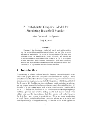 A Probabilistic Graphical Model for
Simulating Basketball Matches
John Crain and Liza Spencer
May 8, 2016
Abstract
Framework for simulating a basketball match while still consider-
ing the unique identities of individual players has not fully included
all possible actions that can occur in the progression of a game, no-
tably excluding the possibility of a player dribbling. We attempt to
extend the model originally developed by Oh et al. [5] to include the
actions associated with dribbling a basketball, while also modifying
some other aspects of their model to include all possible events that
could occur in a possession and all realistic outcomes.
1 Introduction
Graph theory is a branch of mathematics focusing on combinatorial struc-
tures called graphs, which are conﬁgurations of vertices and edges [1]. While
many branches of mathematics involve problems using calculations and metic-
ulous measurement, graph theory started with puzzles, with the intent to test
the cleverness [2]. Sparking the interest of many mathematicians, graph the-
ory has become astoundingly abundant in depth and theoretical ﬁndings [2].
The idea of graph theory began with a Swiss mathematician, Leonhard Eu-
ler, in 1735 when Euler answered an old puzzle called the Konigsberg bridge
problem-a problem that involved ﬁnding a path that crosses over all seven
bridges only once [3]. Euler claimed that there was no such path, which was
the ﬁrst theory ever proven in graph theory. There are many applications
of graph theory, including chemistry, computer science, social sciences, and
creating models [3]. Using graph theory to create a model is the application
1
 