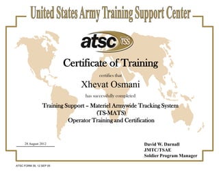 Certificate of Training
certifies that
Xhevat Osmani
has successfully completed
Training Support – Materiel Armywide Tracking System
(TS-MATS)
Operator Training and Certification
ATSC FORM 39, 12 SEP 05
David W. Darnall
JMTC/TSAE
Soldier Program Manager
28 August 2012
 