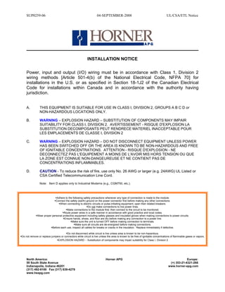 SUP0259-06 04-SEPTEMBER-2008 UL/CSA/ETL Notice
North America: Horner APG Europe:
59 South State Avenue (+) 353-21-4321-266
Indianapolis, Indiana 46201 www.horner-apg.com
(317) 492-9100 Fax (317) 639-4279
www.heapg.com
INSTALLATION NOTICE
Power, input and output (I/O) wiring must be in accordance with Class 1, Division 2
wiring methods [Article 501-4(b) of the National Electrical Code, NFPA 70] for
installations in the U.S. or as specified in Section 18-1J2 of the Canadian Electrical
Code for installations within Canada and in accordance with the authority having
jurisdiction.
A. THIS EQUIPMENT IS SUITABLE FOR USE IN CLASS I, DIVISION 2, GROUPS A B C D or
NON-HAZARDOUS LOCATIONS ONLY.
B. WARNING – EXPLOSION HAZARD – SUBSTITUTION OF COMPONENTS MAY IMPAIR
SUITABILITY FOR CLASS I, DIVISION 2. AVERTISSEMENT - RISQUE D'EXPLOSION LA
SUBSTITUTION DECOMPOSANTS PEUT RENDRECE MATERIEL INACCEPTABLE POUR
LES EMPLACEMENTS DE CLASSE I, DIVISION 2
C. WARNING – EXPLOSION HAZARD – DO NOT DISCONNECT EQUIPMENT UNLESS POWER
HAS BEEN SWITCHED OFF OR THE AREA IS KNOWN TO BE NON-HAZARDOUS AND FREE
OF IGNITABLE CONCENTRATIONS. ATTENTION - RISQUE D'EXPLOSION - NE
DECONNECTEZ PAS L'EQUIPEMENT A MOINS DE L'AVOIR MIS HORS TENSION OU QUE
LA ZONE EST CONNUE NON-DANGEUREUSE ET NE CONTIENT PAS DE
CONCENTRATIONS INFLAMMABLES.
D. CAUTION - To reduce the risk of fire, use only No. 26 AWG or larger (e.g. 24AWG) UL Listed or
CSA Certified Telecommunication Line Cord.
Note: Item D applies only to Industrial Modems (e.g., CGM750, etc.).
Adhere to the following safety precautions whenever any type of connection is made to the module:
Connect the safety (earth) ground on the power connector first before making any other connections.
When connecting to electric circuits or pulse-initiating equipment, open their related breakers.
Do not make connections to live power lines.
Make connections to the module first; then connect to the circuit to be monitored.
Route power wires in a safe manner in accordance with good practice and local codes.
Wear proper personal protective equipment including safety glasses and insulated gloves when making connections to power circuits.
Ensure hands, shoes, and floor are dry before making any connection to a power line.
Make sure the unit is turned OFF before making connection to terminals.
Make sure all circuits are de-energized before making connections.
Before each use, inspect all cables for breaks or cracks in the insulation. Replace immediately if defective.
Do not disconnect while circuit is live unless area is known to be non-hazardous.
Do not remove or replace jumpers or connectors while circuit is live unless the area is known to be free of ignitable concentrations of flammable gases or vapors.
EXPLOSION HAZARD - Substitution of components may impair suitability for Class I, Division 2
 
