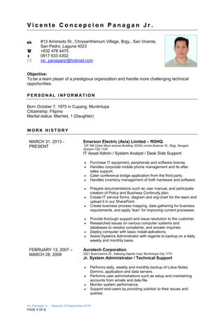 Vic Panagan Jr. – Resume 23-September-2016
PAGE 1 OF 2
V i c e n t e C o n c e p c i o n P a n a g a n J r .
 #13 Amorsolo St., Chrysanthemum Village, Brgy., San Vicente,
San Pedro, Laguna 4023
 +632 478 4475
 0917 633 4302
 vic_panaganjr@hotmail.com
Objective:
To be a team player of a prestigious organization and handle more challenging technical
opportunities.
P E R S O N AL I N F O R M AT I O N
Born October 7, 1975 in Cupang, Muntinlupa
Citizenship: Filipino
Marital status: Married, 1 (Daughter)
W O R K H I S T O R Y
MARCH 31, 2013 -
PRESENT
Emerson Electric (Asia) Limited – ROHQ
12F SM Cyber West avenue Building, EDSA corner Bulacan St., Brgy. Bungad,
Quezon City 1105
IT Asset Admin / System Analyst / Desk Side Support
 Purchase IT equipment, peripherals and software license.
 Handles corporate mobile phone management and its after
sales support.
 Cater conference bridge application from the third party.
 Handles inventory management of both hardware and software.
 Prepare documentations such as user manual, and participate
creation of Policy and Business Continuity plan.
 Create IT service forms, diagram and org-chart for the team and
upload it in our SharePoint.
 Create business process mapping, data gathering for business
requirements, and apply ‘lean’ for improving current processes.
 Provide thorough support and issue resolution to the customer.
 Researched issues on various computer systems and
databases to resolve complaints, and answer inquiries.
 Deploy computer with basic install aplications.
 Assist Systems Administrator with regards to backup on a daily,
weekly and monthly basis.
FEBRUARY 13, 2007 –
MARCH 28, 2008
Aurotech Corporation
2021 Buencamino St., Alabang-Zapote road, Muntinlupa City 1770
Jr. System Administrator / Technical Support
 Performs daily, weekly and monthly backup of Lotus Notes
Domino, application and data servers.
 Performs user administrations such as setup and maintaining
accounts from emails and data file.
 Monitor system performance.
 Support end-users by providing sulotion to their issues and
queries.
 