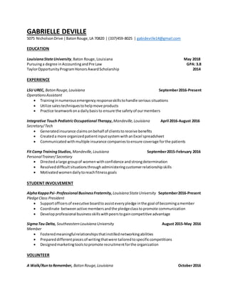 GABRIELLE DEVILLE
5075 NicholsonDrive |BatonRouge,LA 70820 | (337)459-8025 | gabideville14@gmail.com
EDUCATION
LouisianaStateUniversity,Baton Rouge,Louisiana May 2018
Pursuinga degree inAccountingandPre Law GPA: 3.8
TaylorOpportunityProgramHonorsAwardScholarship 2014
EXPERIENCE
LSU UREC, Baton Rouge,Louisiana September2016-Present
OperationsAssistant
 Traininginnumerousemergency responseskillstohandle serious situations
 Utilize salestechniquestohelpmove products
 Practice teamworkona dailybasisto ensure the safetyof ourmembers
Integrative Touch PediatricOccupational Therapy,Mandeville,Louisiana April 2016-August 2016
Secretary/Tech
 Generatedinsurance claimsonbehalf of clientstoreceive benefits
 Createda more organizedpatientinputsystem withanExcel spreadsheet
 Communicated withmultiple insurance companiestoensure coverage forthe patients
Fit CampTrainingStudios,Mandeville,Louisiana September2015-February 2016
PersonalTrainer/Secretary
 Directeda large group of women withconfidence and strongdetermination
 Resolveddifficultsituationsthrough administeringcustomerrelationshipskills
 Motivatedwomendailytoreachfitnessgoals
STUDENT INVOLVEMENT
AlphaKappaPsi- Professional BusinessFraternity, Louisiana StateUniversity September2016-Present
PledgeClass President
 Supportofficersof executive boardto assisteverypledge inthe goal of becomingamember
 Coordinate betweenactive membersandthe pledgeclasstopromote communication
 Develop professional businessskillswithpeerstogaincompetitive advantage
SigmaTau Delta, Southeastern Louisiana University August 2015-May 2016
Member
 Fosteredmeaningfulrelationshipsthatinstillednetworkingabilities
 Prepareddifferentpiecesof writingthatwere tailoredtospecificcompetitions
 Designedmarketingtoolstopromote recruitmentforthe organization
VOLUNTEER
A Walk/RuntoRemember, Baton Rouge,Louisiana October 2016
 