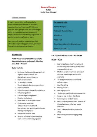 Konnor Kwapisz
Retail
SeniorShop Manager
PersonalSummary:
Work History:
PaddyPower Senior ShopManager/DTC
(District trainingco-ordinator) –Aberdeen
June 2015 – Present
Duties include:
 Assistingthe DistrictMangerwithall
aspectsof recruitmentand
disciplinary acrossthe area
 Staff development
 To leadby example
 Runningdayto day shopoperations
 Store standards
 Enforcingstrictrulesand regulations
 Influencingothers
 Facilitatingtrainingevents
 Holding inductions
 Newideastoincrease business
 Customeracquisition
all aspectsof recruitment,
disciplinaryandworkingwithdistrict
managerto improve
 Made leadrole forarea
 Work ina fastpaced,demanding
workenvironment stayingcalm
GALA CORAL BOOKMAKERS – MANAGER
06/13 – 06/15
 Learningall aspectsof recruitment,
disciplinaryand workingwithcluster
managerto improve
 Made leadrole forarea to ensure all
shopsachieve targetandleadby
example
 To leadpromotionsinstore and
delivertargets
 Cash handling
 Hittingall KPI’s
 Making uprota’s
 Deliveringhighlevel customerservice
 Keepontop of store standards
 Runningshopondailybasis
 Make sure my shopteamis briefedon
the dailychangesof a fast paced
industry
 Stock takesandmakingordersfor
shop
 Motivatingandencouragingshop
team
Personal Details:
Konnor Kwapisz
Flat C, 60 Ashvale Place,
Aberdeen,
AB10 6QB
Email: konnobornfree@gmail.com
Mob: 07743594172
A highlycompetitiveprofessional who
possessthe requiredabilitytomotivate,
develop,leadandinspire staff. Usingmy
passion,drive,people skillsandknowledgeI
strive toexceedcompanyandcustomer
expectationswhilemaintaininghighlevels of
performance throughoutmyteam.
I am currentlylookingforapositionthat
offersdevelopmentopportunities,promotes
fromwithinandawardsachievers.
 