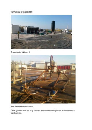 KUYUDAN CNG ÜRETİMİ
Transatlantic Yıldırım 1
Arar Petrol Hamam Sahası
Önde görülen boru tipi slug catcher, derin deniz sondajlarında kullanılanlardan
esinlenmiştir.
 