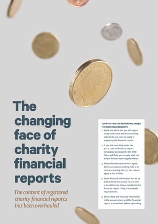 The
changing
face of
charity
financial
reports
The content of registered
charity financial reports
has been overhauled
TOP FIVE TIPS FOR REPORTING UNDER
THE NEW REQUIREMENTS
1.	Work out which tier you will report
under and hence which accounting
standards you need to apply in
preparing the financial report.
2.	If you are reporting under tier
3 or 4, use the financial report
templates developed by the XRB7
.
These will help you comply with the
simple format reporting standards.
3.	Simple format reports must apply
either accrual accounting (tier 3) or
cash accounting (tier 4). You cannot
apply a mix of both.
4.	Some financial information has to be
entered into the annual return. This
is in addition to that presented in the
financial report. They are separate
requirements.
5.	Ensure that the financial information
in the annual return and the financial
report is consistent before uploading.
 