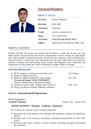 Nurziyod Daminov
PERSONAL DETAILS
Full name Nurziyod Daminov
Birthdate 16-02-1991
Nationality Uzbekistan
E-mail paradise.aon@gmail.com
Phone +971 58 849 5859
Visa Status Visit Visa (exp 26 Feb. 2017)
Address Queen Gate #105, Rolla St. Dubai, UAE
PERSONAL STATEMENT
Problem efficient, fast learner and flexible with the ability to finish task on time, can work
under pressure Successful and smart business development executive looking for right people
and a right company to bring about positive growth and sales expansion, want to bring business
and work ethics to a whole new level and elevate the team spirit, gifted with a lot of positive
attributes including trust, hard-working nature, tenacity and managerial skills. Experience and
connections will turn around any venture and business to higher heights of triumph.
Education Background:
 IELTS Academic Certificate Overall band of 6.0 2012 February
 Advanced English Certificate
 Bachelor’s degree in Malaysia” Kuala Lumpur” 2011-2014
“Greenwich London” SEGI UNIVERSITY
Business Administration and Business Studies
 Academic Lyceum under “Andijan State University” 2008 - 2011
 Having specialized in Finance &Business Diploma
Indicate: International Driving License
Work Experience:
Assistant Manager October 2014 – October 2016
”REISS LONDON” Boutique, Tashkent, Uzbekistan
 To deliver the Ultimate Luxury Customer Experience
 Monitoring the stock transfers from boutiques and warehouse, ensuring uncompromised
delivery
 Keeping track of all customers, developing a nationality-based portfolio of VIP, VVIP
clients
 Resolving staff issues, reaching a win-win solution, motivating colleagues and keeping
the team spirit
 