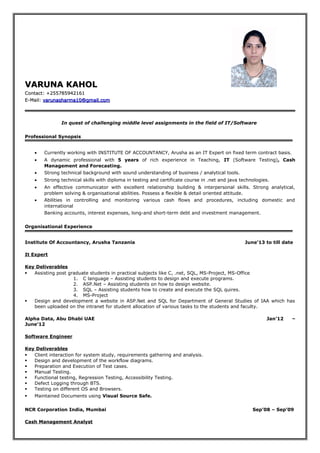 VARUNA KAHOLVARUNA KAHOL
Contact: +255785942161Contact: +255785942161
E-Mail:E-Mail: varunasharma10@gmail.comvarunasharma10@gmail.com
In quest of challenging middle level assignments in the field of IT/Software
Professional Synopsis
• Currently working with INSTITUTE OF ACCOUNTANCY, Arusha as an IT Expert on fixed term contract basis.
• A dynamic professional with 5 years of rich experience in Teaching, IT (Software Testing), Cash
Management and Forecasting.
• Strong technical background with sound understanding of business / analytical tools.
• Strong technical skills with diploma in testing and certificate course in .net and java technologies.
• An effective communicator with excellent relationship building & interpersonal skills. Strong analytical,
problem solving & organisational abilities. Possess a flexible & detail oriented attitude.
• Abilities in controlling and monitoring various cash flows and procedures, including domestic and
international
Banking accounts, interest expenses, long-and short-term debt and investment management.
Organisational Experience
Institute Of Accountancy, Arusha Tanzania June’13 to till date
It Expert
Key Deliverables
 Assisting post graduate students in practical subjects like C, .net, SQL, MS-Project, MS-Office
1. C language – Assisting students to design and execute programs.
2. ASP.Net – Assisting students on how to design website.
3. SQL – Assisting students how to create and execute the SQL quires.
4. MS-Project
 Design and development a website in ASP.Net and SQL for Department of General Studies of IAA which has
been uploaded on the intranet for student allocation of various tasks to the students and faculty.
Alpha Data, Abu Dhabi UAE Jan’12 –
June’12
Software Engineer
Key Deliverables
 Client interaction for system study, requirements gathering and analysis.
 Design and development of the workflow diagrams.
 Preparation and Execution of Test cases.
 Manual Testing.
 Functional testing, Regression Testing, Accessibility Testing.
 Defect Logging through BTS.
 Testing on different OS and Browsers.
 Maintained Documents using Visual Source Safe.
NCR Corporation India, Mumbai Sep’08 – Sep’09
Cash Management Analyst
 