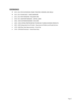 Page 2
EXPERIENCE:
 2013- 2014 TECHSUPERVISOR- FRANK THEATERS CINEBOWL AND GRILLE
 2012- 2013 FLOORSALES - SEARS HARDWARE
 2011- 2012 TEST OPERATOR - TELLIGENT EMS
 2010- 2011 ASSISTANT MANAGER - CAPITAL LANES
 2006 - 2009 CUSTOMERENGINEER - NCR CORP.
 2004 --2006 COPIER/ PRINTERREPAIR TECHNICIAN- FLORIDA BUSINESS PRODUCTS.
 2001 - 2005 Independent Care Provider - Department of Children and Family Services
 1999 - 2000 Floor Sales Representative - Circuit City
 1994 - 1998 HullTechnician - United States Navy
 